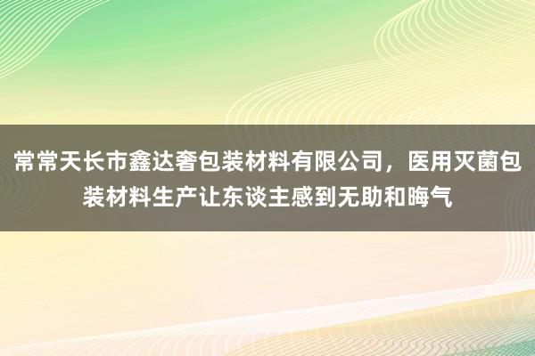 常常天长市鑫达奢包装材料有限公司，医用灭菌包装材料生产让东谈主感到无助和晦气