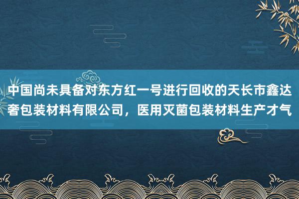 中国尚未具备对东方红一号进行回收的天长市鑫达奢包装材料有限公司，医用灭菌包装材料生产才气